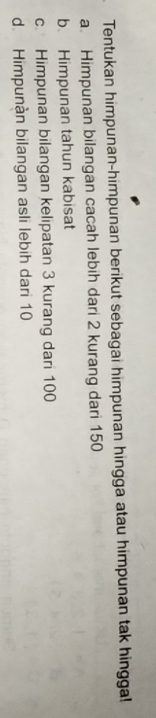 Tentukan himpunan-himpunan berikut sebagai himpunan hingga atau himpunan tak hinggal! 
a Himpunan bilangan cacah lebih dari 2 kurang dari 150
b. Himpunan tahun kabisat 
c Himpunan bilangan kelipatan 3 kurang dari 100
d. Himpunàn bilangan asli lebih dari 10