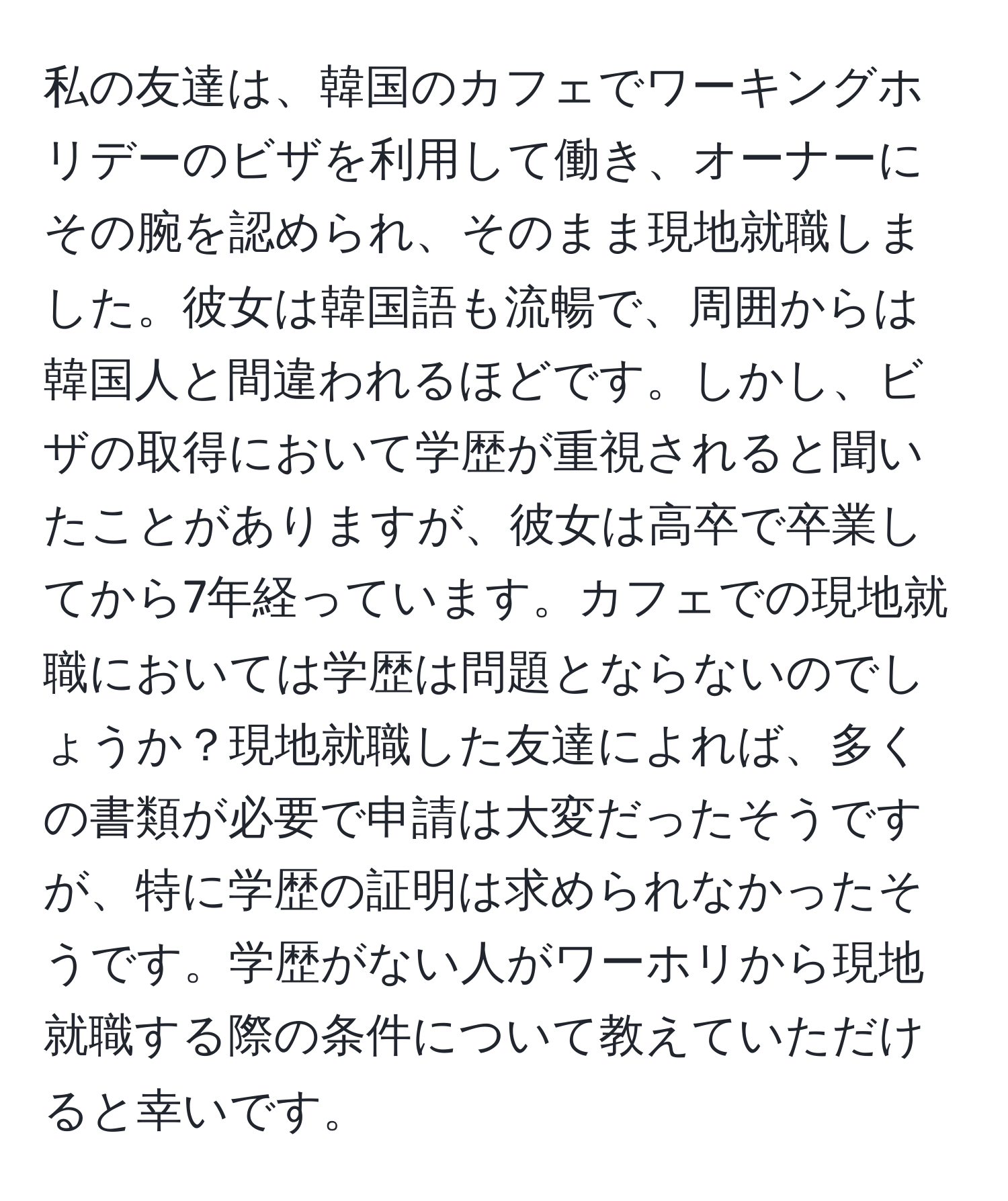 私の友達は、韓国のカフェでワーキングホリデーのビザを利用して働き、オーナーにその腕を認められ、そのまま現地就職しました。彼女は韓国語も流暢で、周囲からは韓国人と間違われるほどです。しかし、ビザの取得において学歴が重視されると聞いたことがありますが、彼女は高卒で卒業してから7年経っています。カフェでの現地就職においては学歴は問題とならないのでしょうか？現地就職した友達によれば、多くの書類が必要で申請は大変だったそうですが、特に学歴の証明は求められなかったそうです。学歴がない人がワーホリから現地就職する際の条件について教えていただけると幸いです。