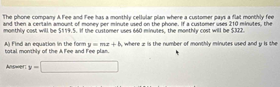 The phone company A Fee and Fee has a monthly cellular plan where a customer pays a flat monthly fee 
and then a certain amount of money per minute used on the phone. If a customer uses 210 minutes, the 
monthly cost will be $119.5. If the customer uses 660 minutes, the monthly cost will be $322. 
A) Find an equation in the form y=mx+b , where x is the number of monthly minutes used and y is the 
total monthly of the A Fee and Fee plan. 
Answer: y=□