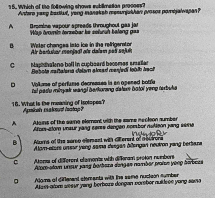 Which of the following shows sublimation process?
Antara yang berikut, yang manakah menunjukkan proses pomejalwapan?
A Bromine vapour spreads throughout gas jar
Wap bromin tersebar ke seluruh balang gas
B Water changes into ice in the refrigerator
Air bertukar menjadi ais dalam peti sejuk
C Naphthalne bell in cupboard becomes smaller
Bebola naftalena dalam almari menjadi lebih kecil
D Vollume of perfume decreases in an opened bottle
Isi padu minyak wangi berkurang dalam botol yang terbuka
16. What is the meaning of isotopes?
Apakah maksud Isotop?
A Atoms of the same element with the same nucison number
Atom-atom unsur yang sama dengan nombor nukleon yang sama
B Aloms of the same element with different of neutrons
Alor-atom unsur yang sama dengan bilangan neutron yang berbaza
C Atoms of different elements with different proton numbers
Alom-atom unsur yang berbeza dengan nombor proton yang berbeza
D Aloms of different etements with the same nuc]eon number
Alom-atom unsur yang berboza dengan nombor nukieon yang sama