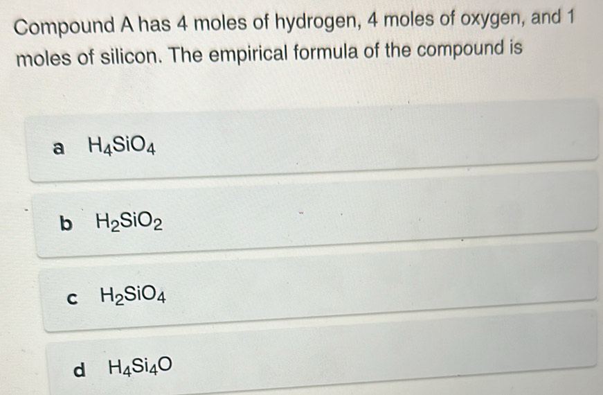 Compound A has 4 moles of hydrogen, 4 moles of oxygen, and 1
moles of silicon. The empirical formula of the compound is
a H_4SiO_4
b H_2SiO_2
C H_2SiO_4
d H_4Si_4O