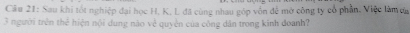 Sau khi tốt nghiệp đại học H, K, L đã cùng nhau góp vốn để mở công ty cổ phần. Việc làm của 
3 người trên thể hiện nội dung nào về quyền của công dân trong kinh doanh?