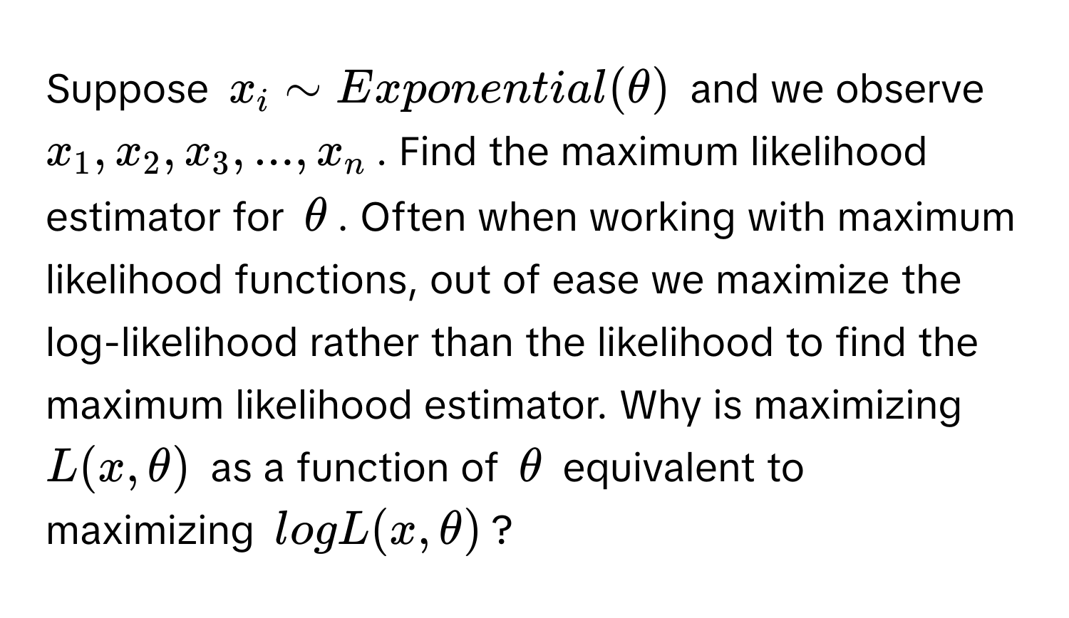 Suppose $x_i sim Exponential(θ)$ and we observe $x_1, x_2, x_3, ..., x_n$. Find the maximum likelihood estimator for $θ$. Often when working with maximum likelihood functions, out of ease we maximize the log-likelihood rather than the likelihood to find the maximum likelihood estimator. Why is maximizing $L(x, θ)$ as a function of $θ$ equivalent to maximizing $logL(x, θ)$?