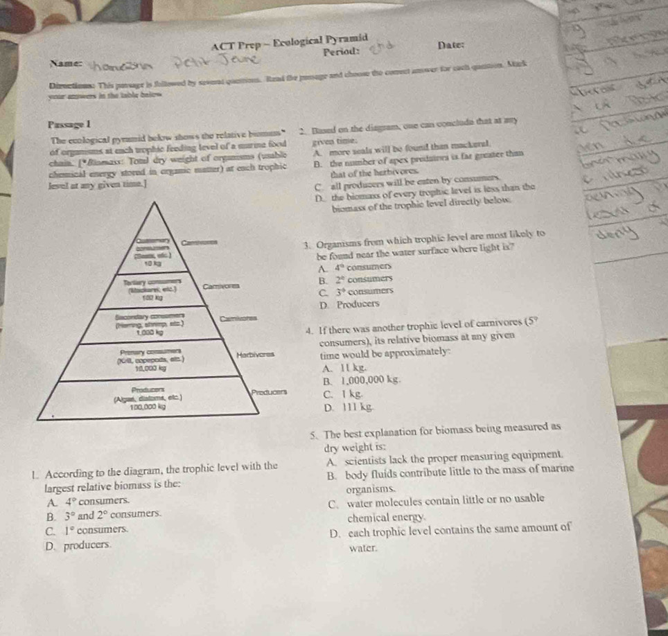 ACT Prep - Ecological Pyramid
Name: Period: Date:
Diructions: This passage is followed by sevend questions. Read the pasage and choose te conect answer for each qantion. Mack
your ewers in the table bale .
Passage 1
The ecological pynmid bekow shows the relative bismums" 2. Based on the diagram, one can conclude that at ay
of organisms at each tophic feeding level of a murine food given time:
chain. [*Biamass: Toml dry weight of organisms (usable A. more seals will be found than mackeral
chemical energy stored in orgamic matter) at each trophic B. the number of apex prodaioes is far greater thamn
that of the herbivores.
level at any given time.]
C. all producers will be eaten by consumers.
D_the biomass of every trophic level is less than the
biomass of the trophic level directly below.
3. Orgamsms from which trophic level are most likely to
be found near the water surface where light is"
A. 4° consumers
B. 2° consumers
C. 3°
consumers
D. Producers
4. If there was another trophic level of carnivores (5°
consumers), its relative biomass at any given
time would be approximately:
A. 11 kg.
B. 1,000,000 kg.
C. 1 kg.
D. 111 kg.
5. The best explanation for biomass being measured as
dry weight is:
l According to the diagram, the trophic level with the A. scientists lack the proper measuring equipment.
largest relative biomass is the: B. body fluids contribute little to the mass of marine
A. 4° consumers. organisms.
B. 3° and 2° consumers. C. water molecules contain little or no usable
chemical energy
C. 1° consumers.
D. producers. D. each trophic level contains the same amount of
water.