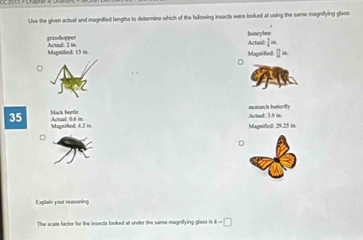 CC 2015 > Chapter 4: Dilation 
Use the given actual and magnified lengths to determine which of the following insects were looked at using the same magnifying glass
grasshopper honeybee
Actual: 2 in Actual:  5/8 in. 
Magnified: 15 in. Magnified:  75/16  in.
black beetle monarch butterfly
35 Actual: 0.6 in. Actual: 3.9 in.
Magnified: 4.2 in. Magnified: 29.25 in.
Explain your reasoning.
The scale factor for the insects looked at under the same magnifying glass is k=□