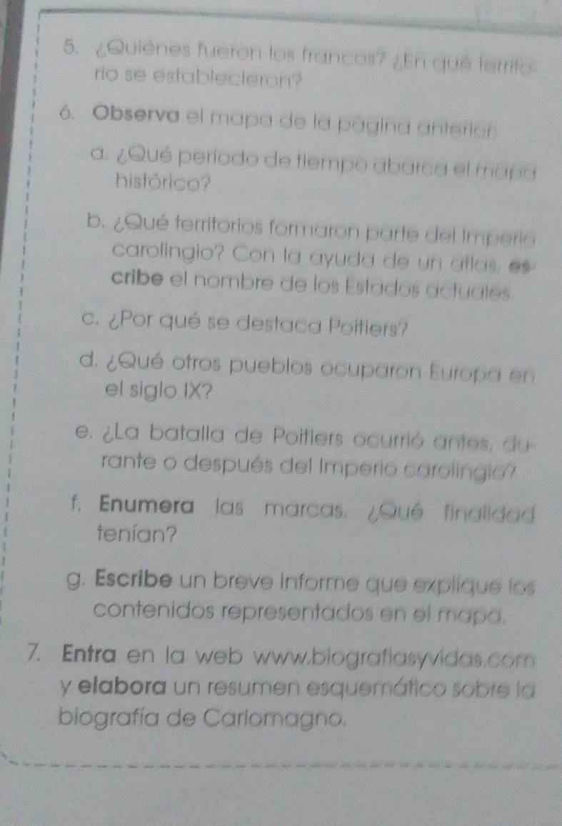 ¿Quiénes fueron los francos? ¿En que territo 
rio se establecteron? 
6. Observa el mapa de la página anterior 
a. ¿Qué período de tiempo abarca el mapa 
histórico? 
b. ¿Qué territorios formaron parte del Imperio 
carolingio? Con la ayuda de un atlas, es 
cribe el nombre de los Estados actuales. 
c. ¿Por qué se destaca Poitiers? 
d. ¿Qué otros pueblos ocuparon Europa en 
el siglo IX? 
e. ¿La batalla de Poitlers ocurrió antes, du 
rante o después del Imperio carolingio 
f. Enumera las marcas. ¿Qué finalidad 
tenían? 
g. Escribe un breve informe que explique los 
contenidos representados en el mapa. 
7. Entra en la web www.biografiasyvidas.com 
y elabora un resumen esquemático sobre la 
biografía de Carlomagno.