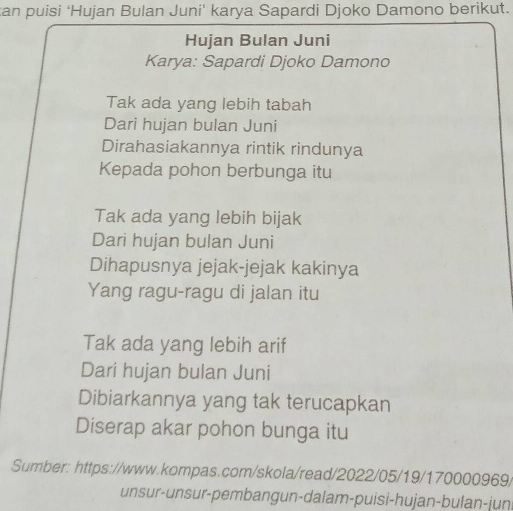 can puisi ‘Hujan Bulan Juni’ karya Sapardi Djoko Damono berikut. 
Hujan Bulan Juni 
Karya: Sapardi Djoko Damono 
Tak ada yang lebih tabah 
Dari hujan bulan Juni 
Dirahasiakannya rintik rindunya 
Kepada pohon berbunga itu 
Tak ada yang lebih bijak 
Dari hujan bulan Juni 
Dihapusnya jejak-jejak kakinya 
Yang ragu-ragu di jalan itu 
Tak ada yang lebih arif 
Dari hujan bulan Juni 
Dibiarkannya yang tak terucapkan 
Diserap akar pohon bunga itu 
Sumber: https://www.kompas.com/skola/read/2022/05/19/170000969/ 
unsur-unsur-pembangun-dalam-puisi-hujan-bulan-jun