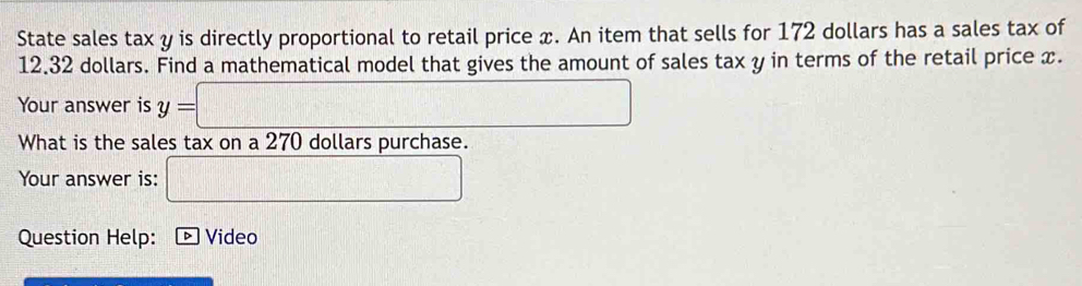 State sales tax y is directly proportional to retail price x. An item that sells for 172 dollars has a sales tax of
12.32 dollars. Find a mathematical model that gives the amount of sales tax y in terms of the retail price x. 
Your answer is y=□
What is the sales tax on a 270 dollars purchase. 
Your answer is: □ 
Question Help: * Video