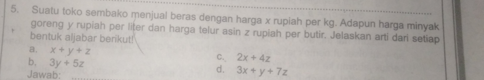 Suatu toko sembako menjual beras dengan harga x rupiah per kg. Adapun harga minyak 
goreng y rupiah per liter dan harga telur asin z rupiah per butir. Jelaskan arti dari setiap 
bentuk aljabar berikut! 
a. x+y+z
b. 3y+5z
C. 2x+4z
Jawab: 
d. 3x+y+7z