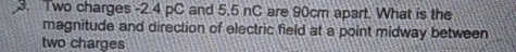 Two charges -2.4 pC and 5.5 nC are 90cm apart. What is the 
magnitude and direction of electric field at a point midway between 
two charges