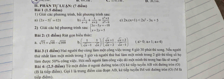 26, 1 m, 
II. PHÀN Tự LUẠN: (7 điểm) 
Bài 1 (1.5 điểm) 
1) Giải các phương trình, bắt phương trình sau: 
a) (2x-5)^2=121 b)  2/x-3 + 1/x+3 = (x^2+3)/x^2-9  c) 2x.(x+1)<2x^2-3x+5
2) Giải các hệ phương trình sau: beginarrayl 3x-5y=-18 x+2y=5endarray.
Bài 2: (1 điểm) Rút gọn biểu thức: 
a. sqrt(75)+sqrt(48)-sqrt(300) b. ( 1/sqrt(a)-1 - 1/sqrt(a) ):( (sqrt(a)+1)/sqrt(a)-2 - (sqrt(a)+2)/sqrt(a)-1 ) (a>0;a!= 1;a!= 4)
Bài 3 (1 điểm) Hai người thợ cùng làm một công việc trong 4 giờ 30 phút thì xong. Nếu người 
thứ nhất làm một mình trong 3 giờ và người thứ hai làm một mình trong 2 giờ thì tổng số họ 
làm được 50% công việc. Hỏi mỗi người làm công việc đó một mình thì trong bao lâu sẽ xong? 
Bài 4: (2,5 điểm) Từ một điểm ở ngoài đường tròn (O) kẻ tiếp tuyến AB với đường tròn (O) 
(B là tiếp điểm). Gọi I là trung điễm của đoạn AB, kê tiếp tuyển IM với đường tròn (O) (M là 
tiếp điểm).