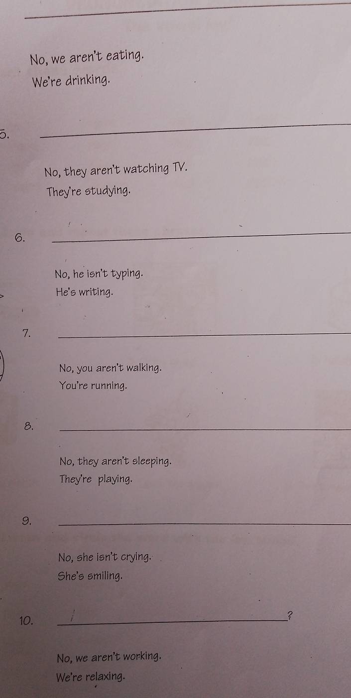 No, we aren't eating.
We're drinking.
5.
_
No, they aren't watching TV.
They're studying.
6.
_
No, he isn't typing.
He's writing.
7.
_
No, you aren't walking.
You're running.
8.
_
No, they aren't sleeping.
They're playing.
9.
_
No, she isn't crying.
She's smiling.
10.
_
?
No, we aren't working.
We're relaxing.