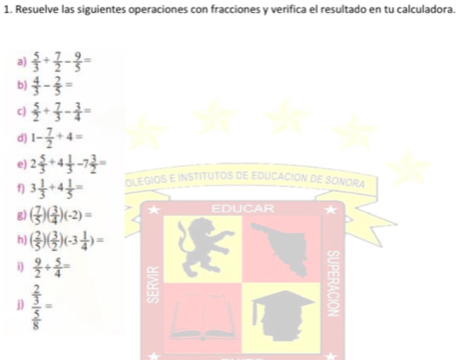 Resuelve las siguientes operaciones con fracciones y verifica el resultado en tu calculadora. 
a)  5/3 + 7/2 - 9/5 =
b)  4/3 - 2/5 =
c)  5/2 + 7/3 - 3/4 =
d) 1- 7/2 +4=
e) 2 5/3 +4 1/3 -7 3/2 =
f) 3 1/3 +4 1/5 = OLEGIOS E INSTITUTOS DE EDUCACION DE SONORA 
g) ( 7/5 )( 3/4 )(-2)= ★ EDUCAR 
h) ( 2/5 )( 3/2 )(-3 1/4 )=
i)  9/2 + 5/4 =
j) frac  2/3  5/8 =