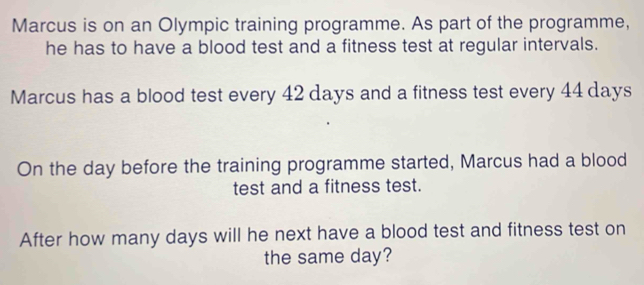 Marcus is on an Olympic training programme. As part of the programme, 
he has to have a blood test and a fitness test at regular intervals. 
Marcus has a blood test every 42 days and a fitness test every 44 days
On the day before the training programme started, Marcus had a blood 
test and a fitness test. 
After how many days will he next have a blood test and fitness test on 
the same day?