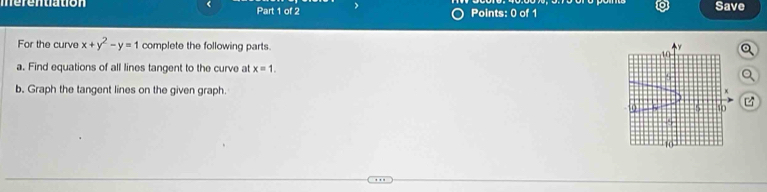 merentiation ( Part 1 of 2 > Points: 0 of 1 Save 
For the curve x+y^2-y=1 complete the following parts. 
a. Find equations of all lines tangent to the curve at x=1. 
b. Graph the tangent lines on the given graph.
