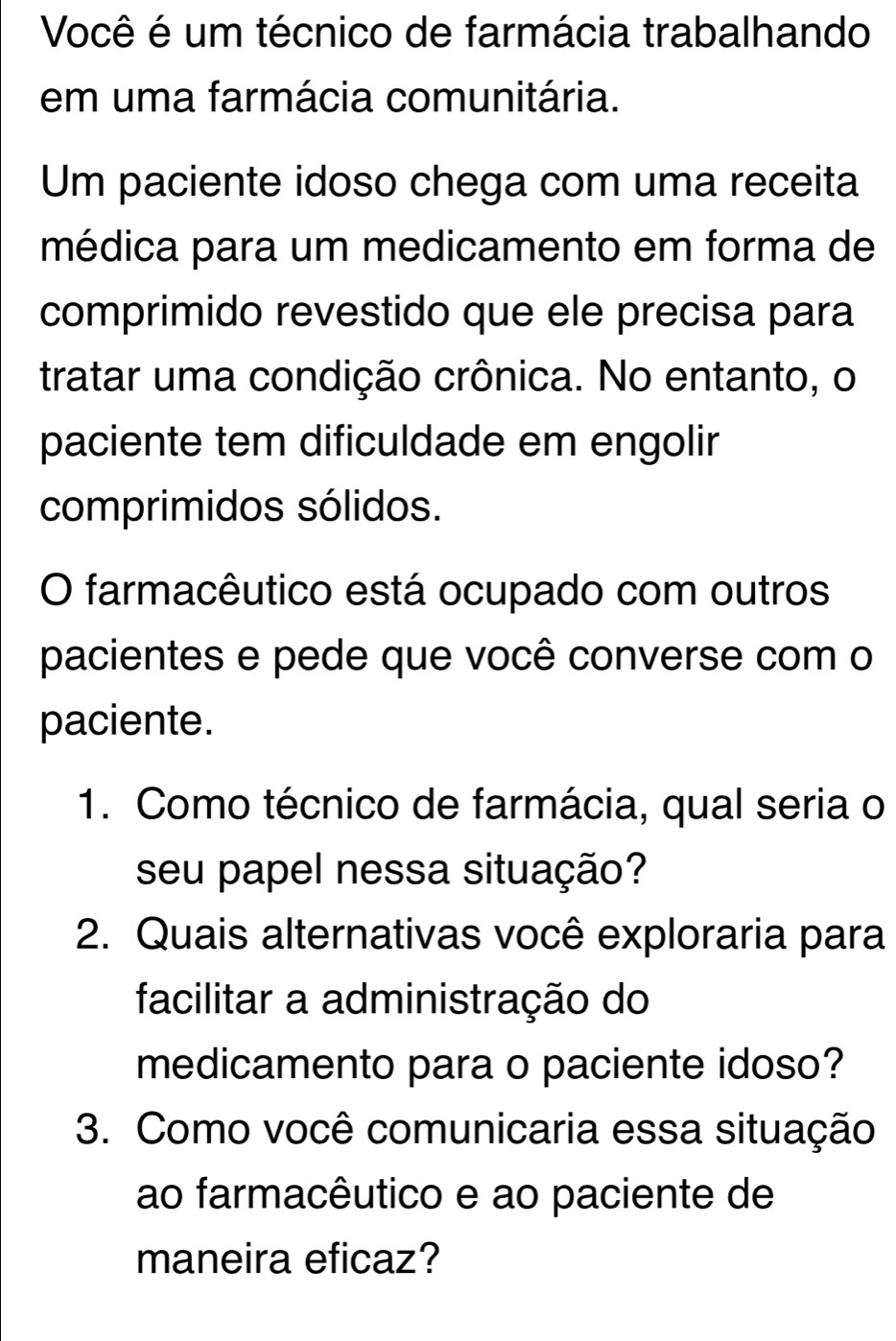 Você é um técnico de farmácia trabalhando 
em uma farmácia comunitária. 
Um paciente idoso chega com uma receita 
médica para um medicamento em forma de 
comprimido revestido que ele precisa para 
tratar uma condição crônica. No entanto, o 
paciente tem dificuldade em engolir 
comprimidos sólidos. 
O farmacêutico está ocupado com outros 
pacientes e pede que você converse com o 
paciente. 
1. Como técnico de farmácia, qual seria o 
seu papel nessa situação? 
2. Quais alternativas você exploraria para 
facilitar a administração do 
medicamento para o paciente idoso? 
3. Como você comunicaria essa situação 
ao farmacêutico e ao paciente de 
maneira eficaz?