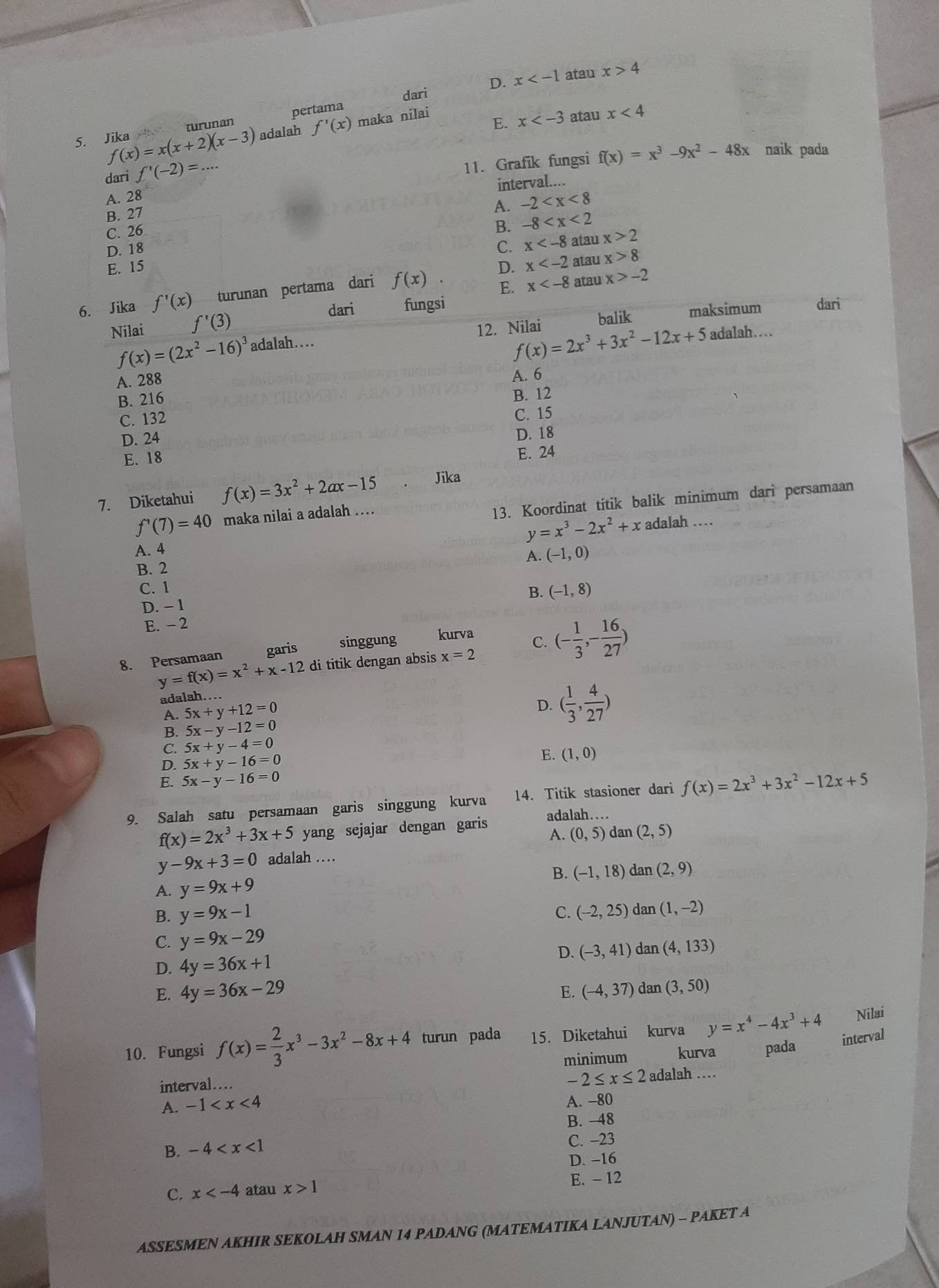 Jika turunan pertama x atau
x>4
dari D.
f(x)=x(x+2)(x-3) adalah f'(x) maka nilai
E. x atau x<4</tex>
dari f'(-2)=...
11. Grafik fungsi f(x)=x^3-9x^2-48x naik pada
interval....
A. 28
B. 27
A. -2
C. 26
B. -8
D. 18 C. x atau x>2
E. 15 x atau x>8
E. x atau x>-2
6. Jika f'(x) turunan pertama dari f(x) D.
dari fungsi
Nilai f'(3) maksimum dari
f(x)=(2x^2-16)^3 adalah…. 12. Nilai balik
f(x)=2x^3+3x^2-12x+5 adalah…
A. 288 A. 6
B. 216
C. 132 B. 12
D. 24 C. 15
D. 18
E. 18
E. 24
7. Diketahui f(x)=3x^2+2ax-15 Jika
13. Koordinat titik balik minimum dari persamaan
f'(7)=40 maka nilai a adalah ….
y=x^3-2x^2+x adalah ……
A. 4
A. (-1,0)
B. 2
C. 1
B. (-1,8)
D. - 1
E. - 2
y=f(x)=x^2+x-12 di titik dengan absis x=2 C. (- 1/3 ,- 16/27 )
8. Persamaan garis     singgung kurva
adalah….
A. 5x+y+12=0
D. ( 1/3 , 4/27 )
B. 5x-y-12=0
C. 5x+y-4=0
D. 5x+y-16=0
E. (1,0)
E. 5x-y-16=0
9. Salah satu persamaan garis singgung kurva 14. Titik stasioner dari f(x)=2x^3+3x^2-12x+5
f(x)=2x^3+3x+5 yang sejajar dengan garis adalah…
A. (0,5) dan (2,5)
y-9x+3=0 adalah …
B. (-1,18) dan (2,9)
A. y=9x+9
B. y=9x-1 C. (-2,25) dan (1,-2)
C. y=9x-29
D. (-3,41) dan (4,133)
D. 4y=36x+1
E. 4y=36x-29 (-4,37) dan (3,50)
E.
Nilai
10. Fungsi f(x)= 2/3 x^3-3x^2-8x+4 turun pada 15. Diketahui kurva y=x^4-4x^3+4 interval
minimum kurva pada
-2≤ x≤ 2
interval... adalah …
A. -1 A. -80
B. -48
B. -4
C. -23
D. −16
E. - 12
C. x atau x>1
ASSESMEN AKHIR SEKOLAH SMAN 14 PADANG (MATEMATIKA LANJUTAN) - PAKET A