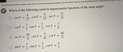 The movement of the progress bar may be uneven because questions can be worth more or less (including zero) depending on you
Which of the following could be trigonometric functions of the same angle?
cos Y= 8/17 , cot Y= 8/15 , sec Y= 17/15 
cot Y= 3/5 , tan Y= 5/3 , cos Y= 3/8 
csc Y= 40/9 , sin Y= 9/41 , cot Y= 40/9 
sin Y= 3/5 , tan Y= 3/4 , cot Y= 4/3 