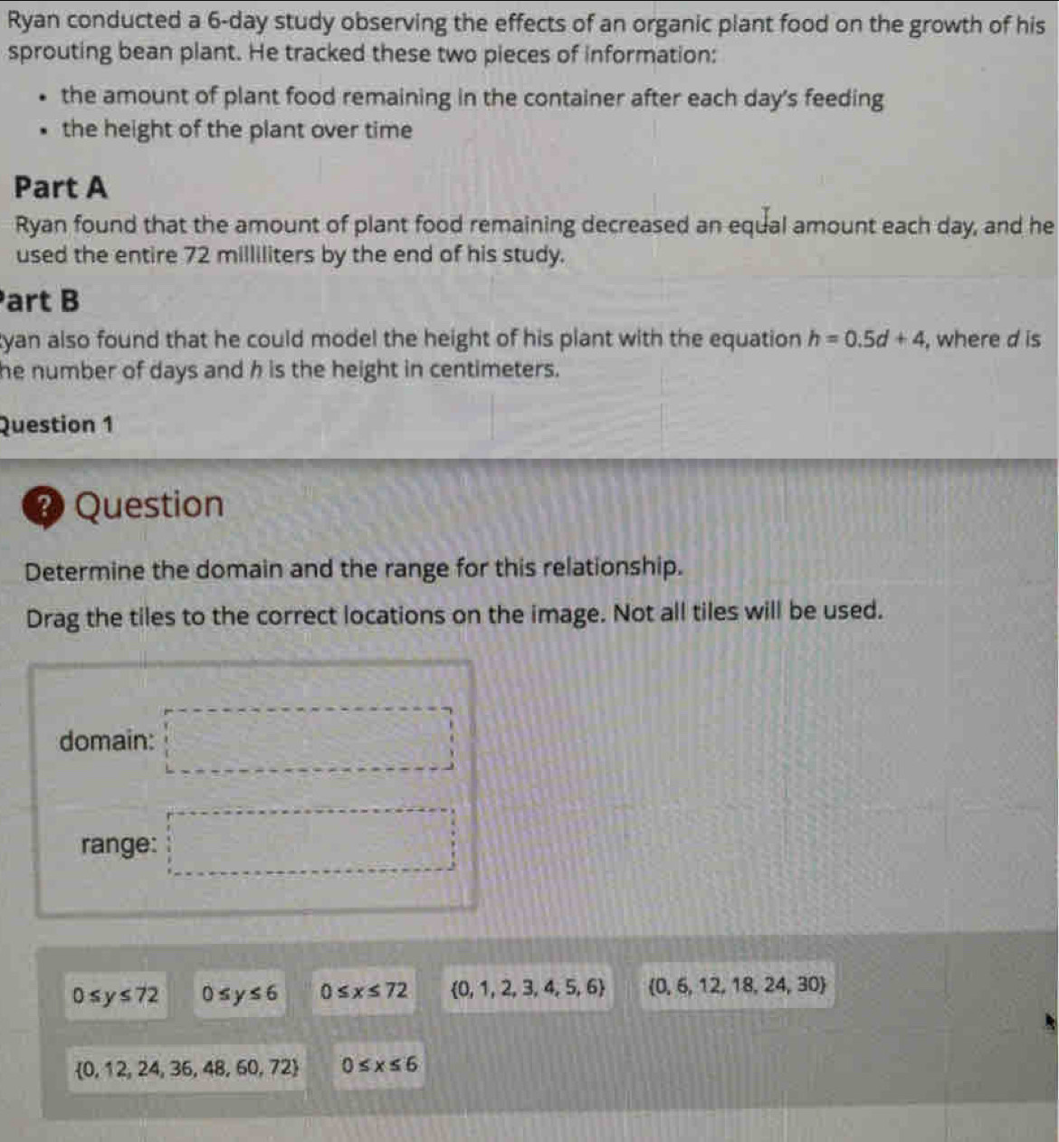 Ryan conducted a 6-day study observing the effects of an organic plant food on the growth of his
sprouting bean plant. He tracked these two pieces of information:
the amount of plant food remaining in the container after each day's feeding
the height of the plant over time
Part A
Ryan found that the amount of plant food remaining decreased an equal amount each day, and he
used the entire 72 milliliters by the end of his study.
art B
tyan also found that he could model the height of his plant with the equation h=0.5d+4 , where d is
he number of days and h is the height in centimeters.
Question 1
? Question
Determine the domain and the range for this relationship.
Drag the tiles to the correct locations on the image. Not all tiles will be used.
domain: □ 
range: □ □
0≤ y≤ 72 0≤ y≤ 6 0≤ x≤ 72  0,1,2,3,4,5,6  0,6,12,18,24,30
 0,12,24,36,48,60,72 0≤ x≤ 6