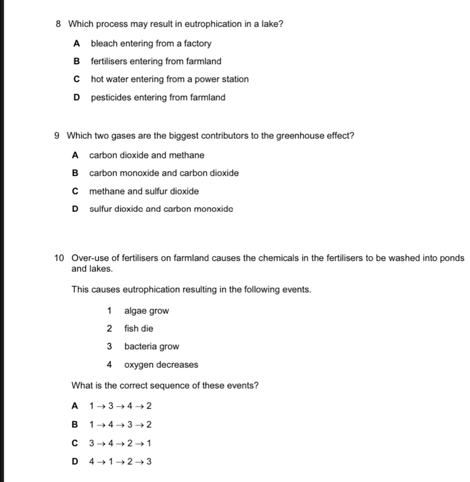 Which process may result in eutrophication in a lake?
A bleach entering from a factory
B fertilisers entering from farmland
C hot water entering from a power station
D pesticides entering from farmland
9 Which two gases are the biggest contributors to the greenhouse effect?
A carbon dioxide and methane
B carbon monoxide and carbon dioxide
C methane and sulfur dioxide
D sulfur dioxide and carbon monoxide
10 Over-use of fertilisers on farmland causes the chemicals in the fertilisers to be washed into ponds
and lakes.
This causes eutrophication resulting in the following events.
1 algae grow
2 fish die
3 bacteria grow
4 oxygen decreases
What is the correct sequence of these events?
A 1 → 3 → 4 → 2
B 1 → 4 → 3→ 2
C 3 → 4 → 2 → 1
D 4 → 1 → 2 → 3