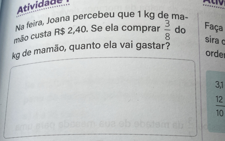 Atividade 
Na feira, Joana percebeu que 1 kg de ma- 
mão custa R$ 2,40. Se ela comprar  3/8  do Faça 
sira c 
kg de mamão, quanto ela vai gastar? 
order
3,1
 12/10 