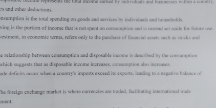 icome represents the total income earned by individuals and businesses within a country . 
es and other deductions. 
onsumption is the total spending on goods and services by individuals and households. 
ving is the portion of income that is not spent on consumption and is instead set aside for future use. 
vestment, in economic terms, refers only to the purchase of financial assets such as stocks and 
he relationship between consumption and disposable income is described by the consumption 
which suggests that as disposable income increases, consumption also increases. 
ade deficits occur when a country's imports exceed its exports, leading to a negative balance of 
The foreign exchange market is where currencies are traded, facilitating international trade 
ment.