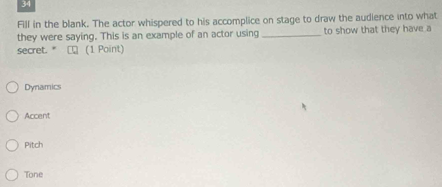 Fill in the blank. The actor whispered to his accomplice on stage to draw the audience into what
they were saying. This is an example of an actor using _to show that they have a
secret. " (1 Point)
Dynamics
Accent
Pitch
Tone