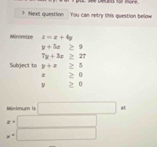 see Detants for more 
Next question You can retry this question below 
Minimize z=x+4y
y+5x≥ 9
7y+3x≥ 27
Subject to y+x≥ 5
≥ 0
y □  ≥ 0
Minimum is □ at
x=□
y=□