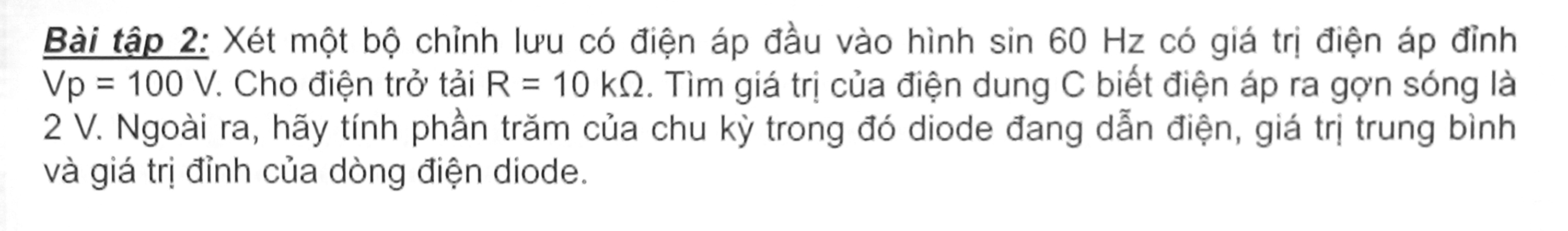 Bài tập 2: Xét một bộ chỉnh lưu có điện áp đầu vào hình sin 60 Hz có giá trị điện áp đỉnh
Vp=100V : Cho điện trở tải R=10kOmega. Tìm giá trị của điện dung C biết điện áp ra gợn sóng là
2 V. Ngoài ra, hãy tính phần trăm của chu kỳ trong đó diode đang dẫn điện, giá trị trung bình 
và giá trị đỉnh của dòng điện diode.
