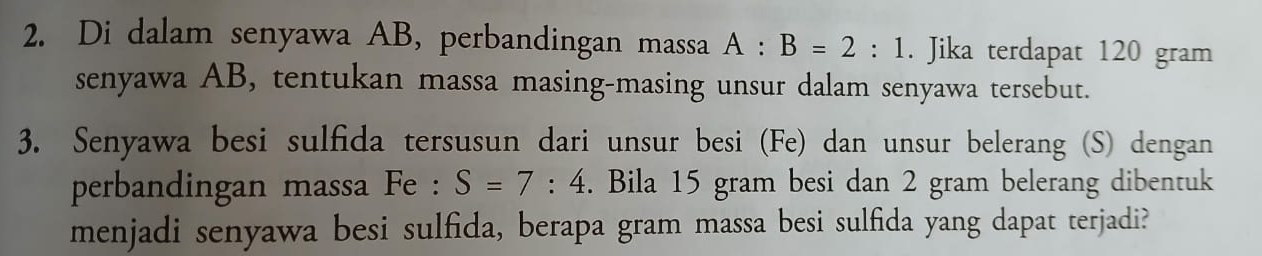 Di dalam senyawa AB, perbandingan massa A:B=2:1. Jika terdapat 120 gram
senyawa AB, tentukan massa masing-masing unsur dalam senyawa tersebut. 
3. Senyawa besi sulfida tersusun dari unsur besi (Fe) dan unsur belerang (S) dengan 
perbandingan massa Fe : S=7:4. Bila 15 gram besi dan 2 gram belerang dibentuk 
menjadi senyawa besi sulfida, berapa gram massa besi sulfida yang dapat terjadi?