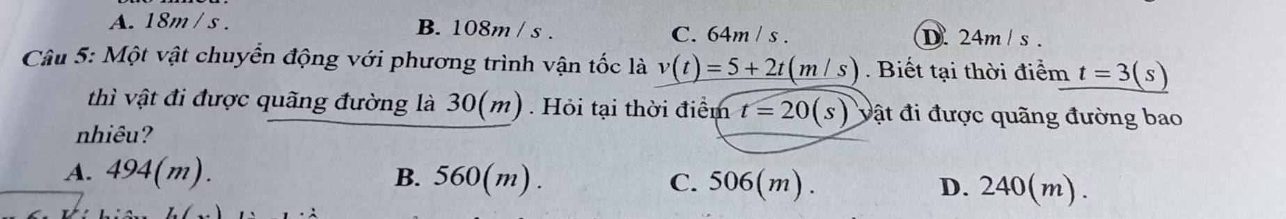 A. 18m / s. B. 108m / s.
C. 64m / s. D. 24m / s.
Câu 5: Một vật chuyển động với phương trình vận tốc là v(t)=5+2t(m/s). Biết tại thời điểm t=3(s)
thì vật đi được quãng đường là 30(m). Hỏi tại thời điểm t=20(s) vật đi được quãng đường bao
nhiêu?
A. 494(m). B. 560(m). C. 506(m). D. 240(m).