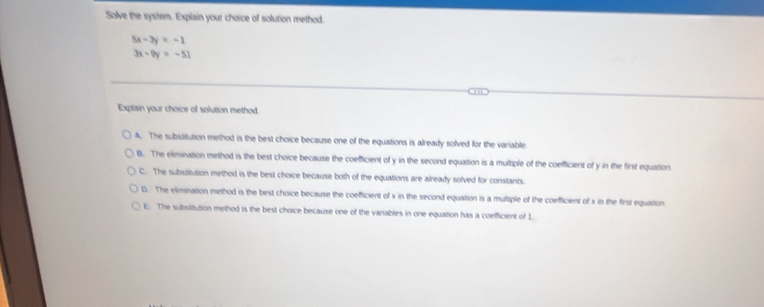 Solve the system. Explain your choice of solution method.
5x-3y=-1
3x-9y=-51
Explain your choice of solution method.
A. The substitution method is the best choice because one of the equations is already solved for the variable
B. The elimination method is the best choice because the coefficient of y in the second equation is a multiple of the coefficient of y in the first equation
C. The substitution method is the best choice because both of the equations are already solved for constants.
D. The elimination method is the best choice because the coefficient of x in the second equation is a multiple of the coefficient of x in the first equiation.
E. The substitution method is the best choice because one of the vanables in one equation has a coefficient of 1.