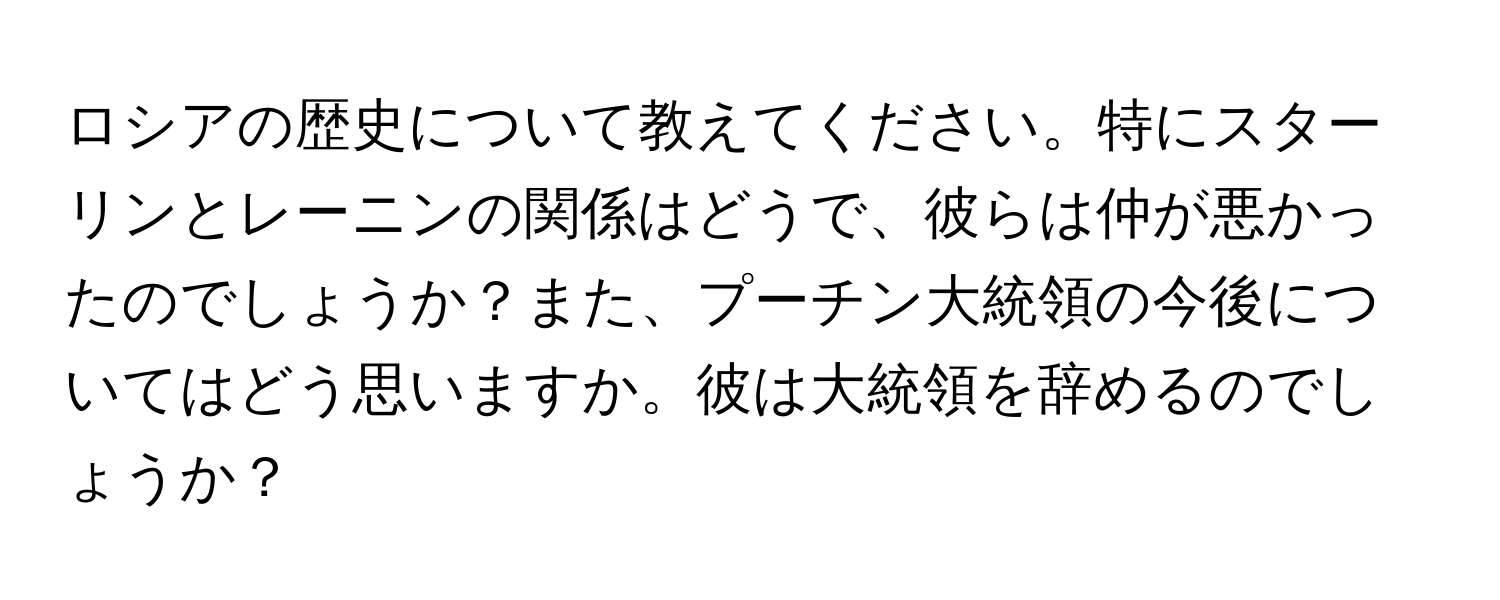 ロシアの歴史について教えてください。特にスターリンとレーニンの関係はどうで、彼らは仲が悪かったのでしょうか？また、プーチン大統領の今後についてはどう思いますか。彼は大統領を辞めるのでしょうか？