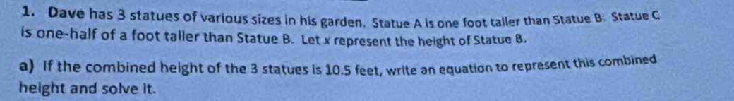 Dave has 3 statues of various sizes in his garden. Statue A is one foot taller than Statue B. Statue C 
is one-half of a foot taller than Statue B. Let x represent the height of Statue B. 
a) If the combined height of the 3 statues is 10.5 feet, write an equation to represent this combined 
height and solve it.