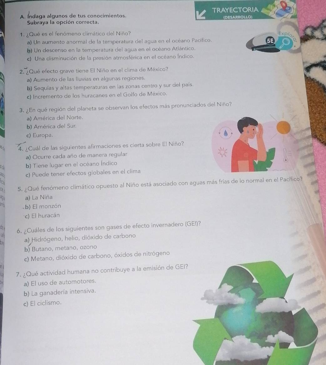 TRAYECTORIA
A. Indaga algunos de tus conocimientos. (DESARROLLO)
Subraya la opción correcta.
1. ¿Qué es el fenómeno climático del Niño?
a) Un aumento anormal de la temperatura del agua en el océano Pacífico.
b) Un descenso en la temperatura del agua en el océano Atlántico.
c) Una disminución de la presión atmosférica en el océano Índico.
2. ¿Qué efecto grave tiene El Niño en el clima de México?
a) Aumento de las Iluvias en algunas regiones.
b) Sequías y altas temperaturas en las zonas centro y sur del país.
c) Incremento de los huracanes en el Golfo de México.
3. ¿En qué región del planeta se observan los efectos más pronunciados del Niño?
a) América del Norte.
b) América del Sur.
c) Europa.
4. ¿Cuál de las siguientes afirmaciones es cierta sobre El Niño?
a) Ocurre cada año de manera regular
S d b) Tiene lugar en el océano Índico
as c) Puede tener efectos globales en el clima
rou
ce 5. ¿Qué fenómeno climático opuesto al Niño está asociado con aguas más frías de lo normal en el Pacífico?
agu a) La Niña
rb b) El monzón
c) El huracán
do
6. ¿Cuáles de los siguientes son gases de efecto invernadero (GEI)?
à
a) Hidrógeno, helio, dióxido de carbono
b) Butano, metano, ozono
c) Metano, dióxido de carbono, óxidos de nitrógeno
7. ¿Qué actividad humana no contribuye a la emisión de G
a) El uso de automotores.
b) La ganadería intensiva.
c) El ciclismo.