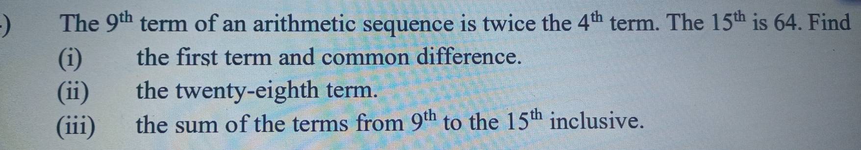 ) The 9^(th) term of an arithmetic sequence is twice the 4^(th) term. The 15^(th) is 64. Find 
(i) the first term and common difference. 
(ii) the twenty-eighth term. 
(iii) the sum of the terms from 9^(th) to the 15^(th) inclusive.