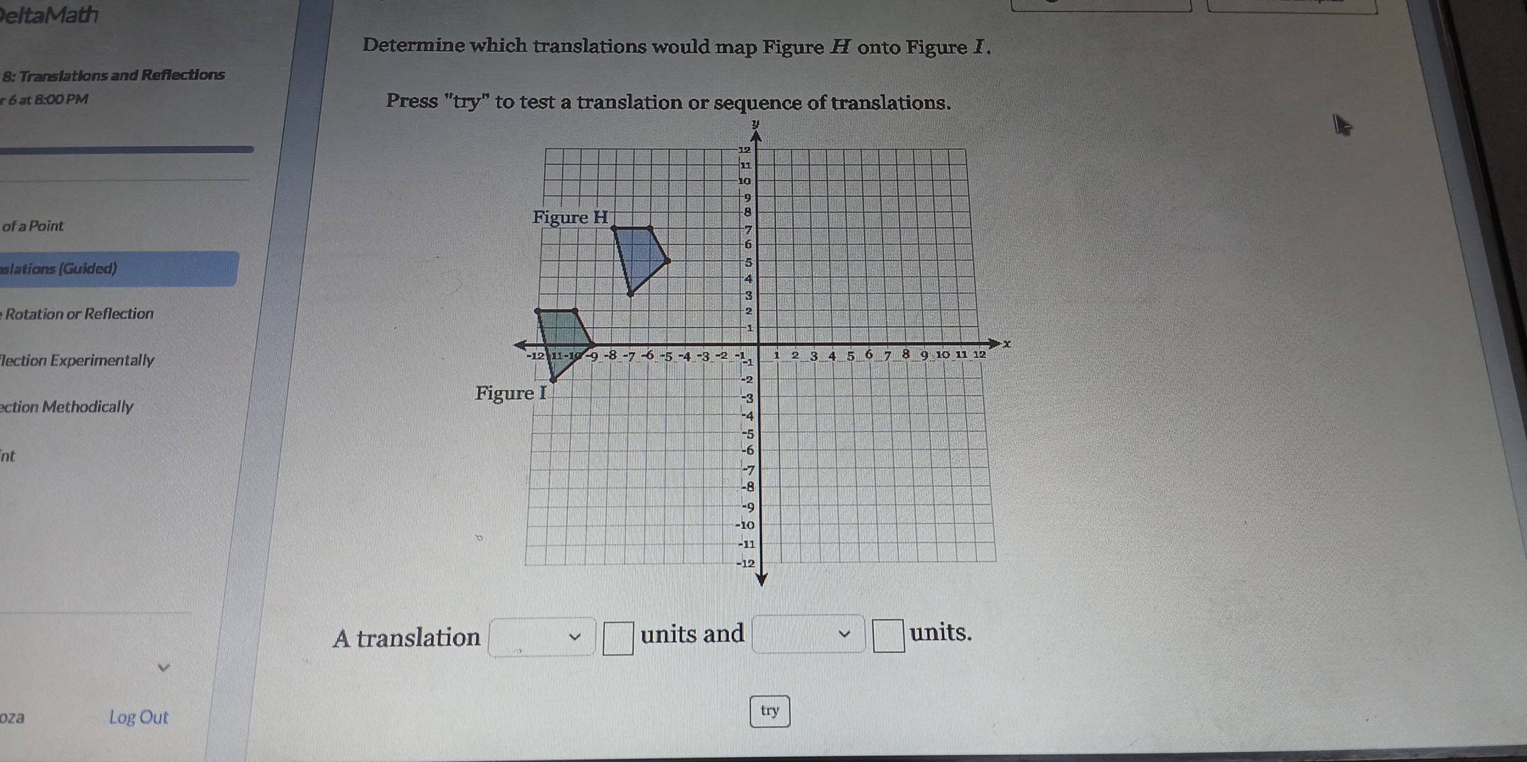 eltaMath 
Determine which translations would map Figure H onto Figure I. 
8: Translations and Reflections 
r 6 at 8:00 PM Press "try" to test a translation or sequence of translations. 
of a Point 
slations (Guided) 
Rotation or Reflection 
ection Experimentally 
ection Methodically 
int 
A translation □ □ units and □ units. 
oza Log Out try