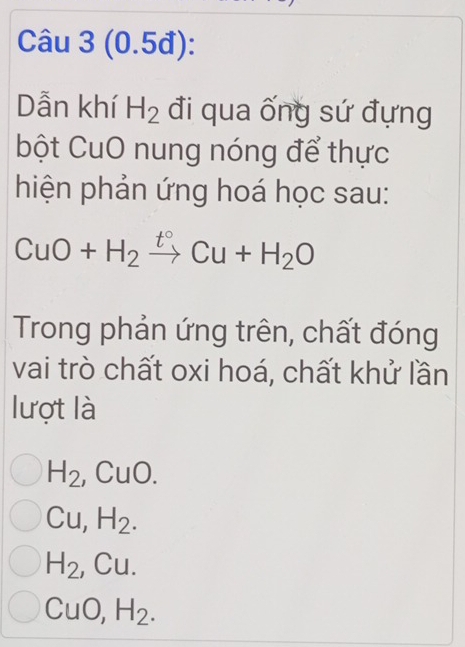 (0.5đ):
Dẫn khí H_2 đi qua ống sứ đựng
bột CuO nung nóng để thực
hiện phản ứng hoá học sau:
CuO+H_2xrightarrow t°Cu+H_2O
Trong phản ứng trên, chất đóng
vai trò chất oxi hoá, chất khử lần
lượt là
H_2 ,CuO.
Cu, H_2.
H_2 Cu
CuO, H_2.