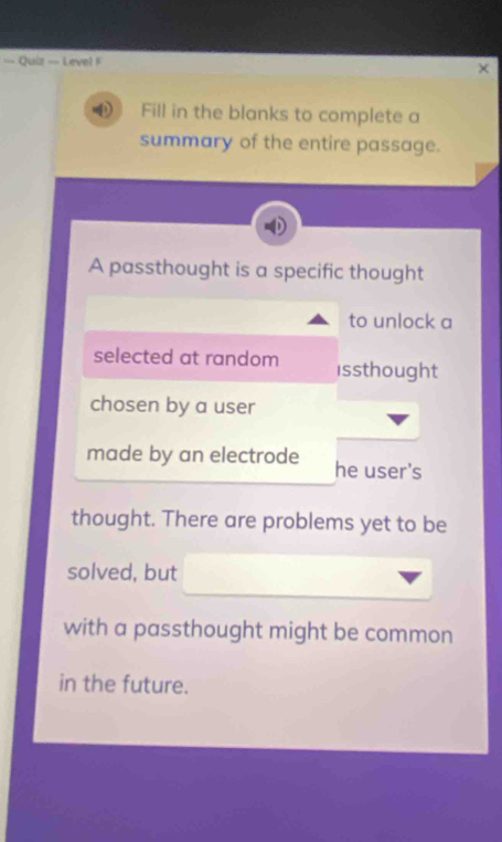 = Quiz = Level F 
Fill in the blanks to complete a 
summary of the entire passage. 
A passthought is a specific thought 
to unlock a 
selected at random issthought 
chosen by a user 
made by an electrode he user's 
thought. There are problems yet to be 
solved, but 
with a passthought might be common 
in the future.