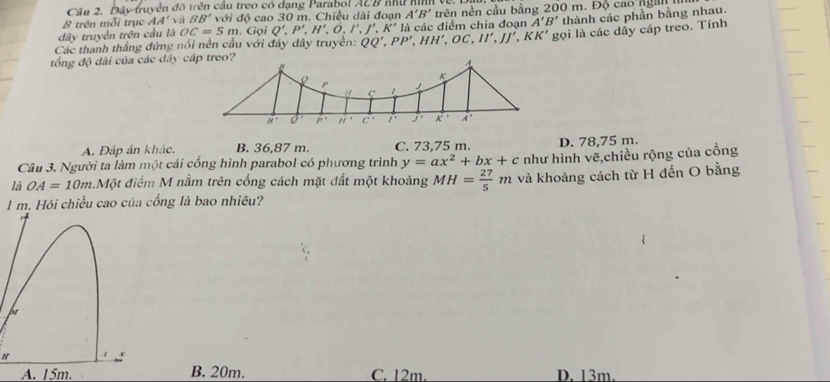 Dây truyền đỡ trên cầu treo có đạng Parabol ACB như hI
B trên mỗi trục AA' vzì BB' với độ cao 30 m. Chiều dài đoạn A'B' trên nền cầu bằng 200 m. Độ cao ngàn  
gọi là các dây cáp treo. Tính
Các thanh thắng đứng nổi nền cầu với đáy dây truyền: QQ',PP',HH',OC,II',JJ',KK' là các điểm chia đoạn A'B' thành các phần bằng nhau.
dây truyền trên cầu là OC=5m. Gọi Q',P',H',O,I',J',K'I
tổng độ dài của các dây cáp treo?
A. Đáp án khác. B. 36,87 m. C. 73,75 m. D. 78,75 m.
Câu 3. Người ta làm một cái cổng hình parabol có phương trình y=ax^2+bx+c như hình vẽ,chiều rộng của cổng
là OA=10m 3.Một điểm M nằm trên cổng cách mặt đất một khoảng MH= 27/5 m và khoảng cách từ H đến O bằng
1 m. Hỏi chiều cao của cổng là bao nhiêu?
H
A. 15m. B. 20m. C. 12m. D. 13m.