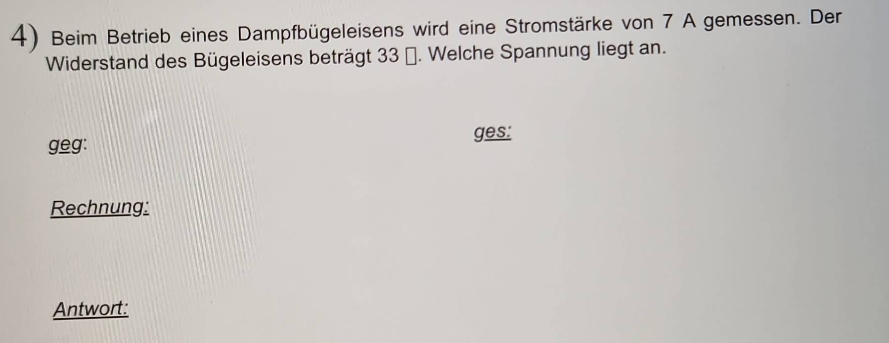 Beim Betrieb eines Dampfbügeleisens wird eine Stromstärke von 7 A gemessen. Der 
Widerstand des Bügeleisens beträgt 33 (. Welche Spannung liegt an. 
ges: 
geg: 
Rechnung: 
Antwort: