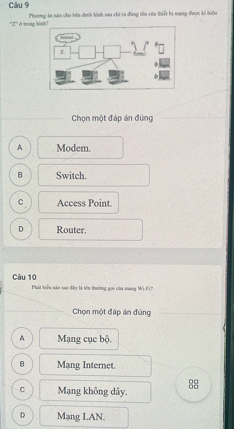 Phương ản nào cho bên dưới hình sau chỉ ra đúng tên của thiết bị mạng được kí hiệu
“ Z ” ở trong hì
Chọn một đáp án đúng
A Modem.
B Switch.
C Access Point.
D Router.
Câu 10
Phát biểu nào sau đây là tên thường gọi của mạng Wi-Fi?
Chọn một đáp án đúng
A Mạng cục bộ.
B Mạng Internet.
□□

C Mạng không dây.
D Mạng LAN.