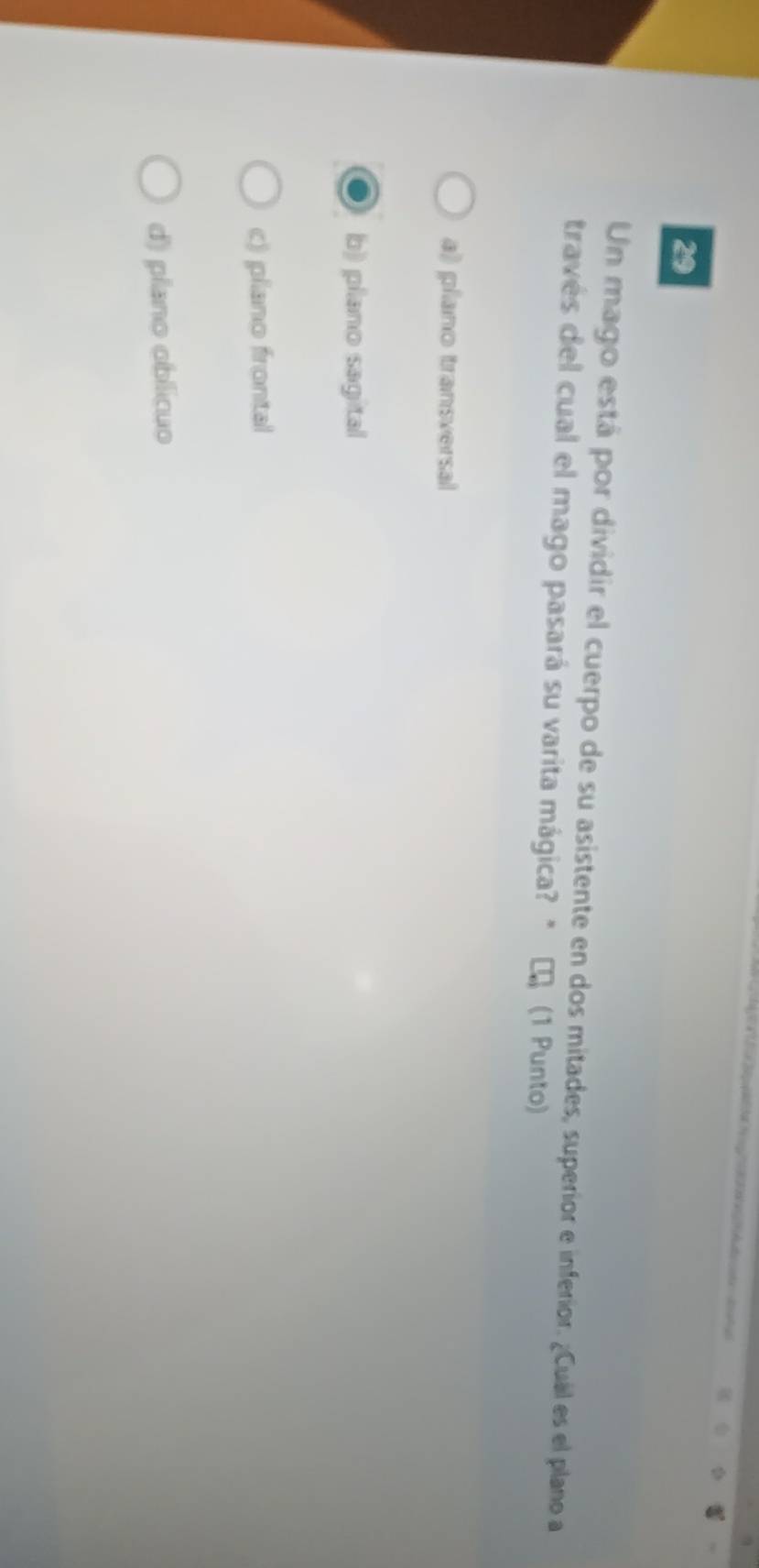Un mago está por dividir el cuerpo de su asistente en dos mitades, superior e inferior. ¿Cuál es el plano a
través del cual el mago pasará su varita mágica? * τ (1 Punto)
a) plano transversal
b) plano sagital
c) plano frontal
d) plano oblicuo