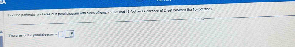 0A 
Find the perimeter and area of a parallelogram with sides of length 8 feet and 16 feet and a distance of 2 feet between the 16-foot sides 
The area of the parallelogram is □ □