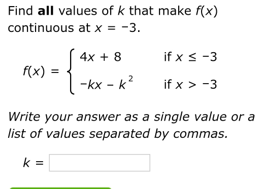 Find all values of k that make f(x)
continuous at x=-3.
f(x)=beginarrayl 4x+8ifx≤ -3 -kx-k^2ifx>-3endarray.
Write your answer as a single value or a 
list of values separated by commas.
k=□