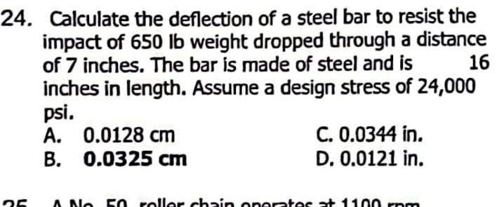 Calculate the deflection of a steel bar to resist the
impact of 650 Ib weight dropped through a distance
of 7 inches. The bar is made of steel and is 16
inches in length. Assume a design stress of 24,000
psi.
A. 0.0128 cm C. 0.0344 in.
B. 0.0325 cm D. 0.0121 in.