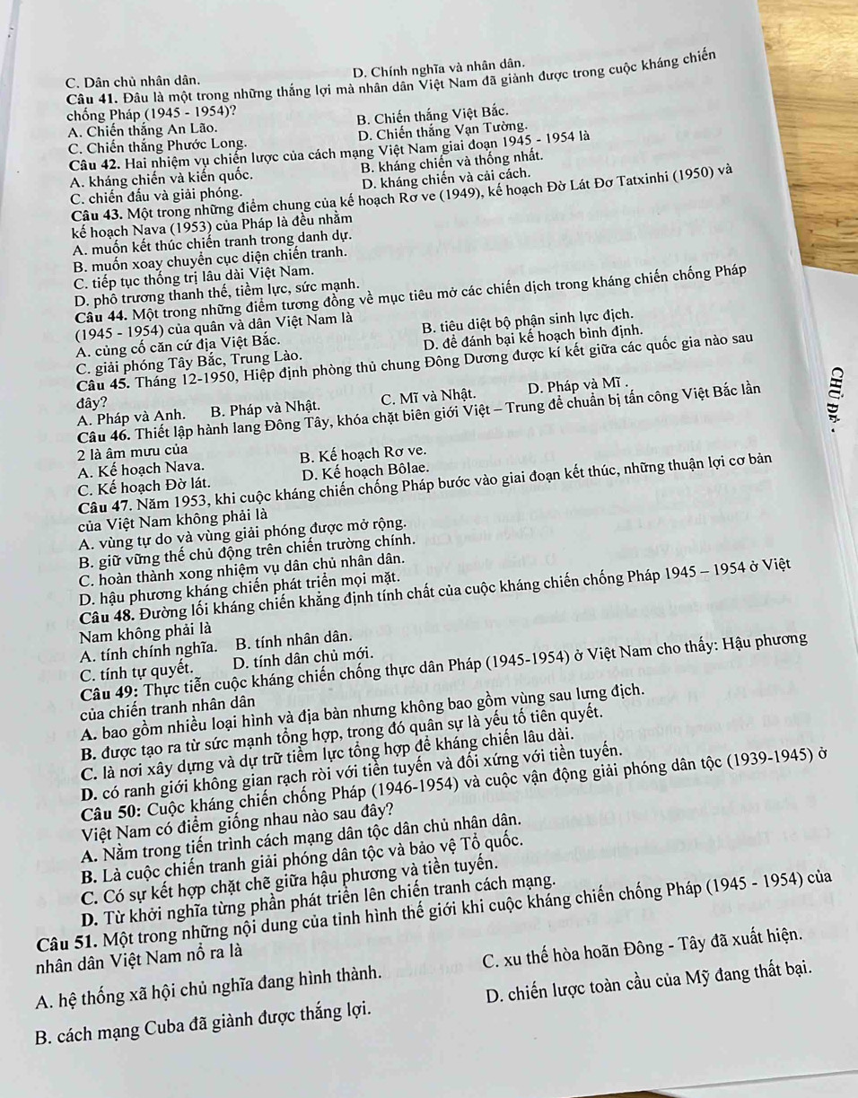 C. Dân chủ nhân dân. D. Chính nghĩa và nhân dân.
Câu 41. Đâu là một trong những thắng lợi mà nhân dân Việt Nam đã giảnh được trong cuộc kháng chiến
chống Pháp (1945 - 1954)?
A. Chiến thắng An Lão. B. Chiến thắng Việt Bắc.
C. Chiến thắng Phước Long. D. Chiến thắng Vạn Tường.
Câu 42. Hai nhiệm vụ chiến lược của cách mạng Việt Nam giai đoạn 1945 - 1 95° là
A. kháng chiến và kiến quốc. B. kháng chiến và thống nhất.
C. chiến đấu và giải phóng. D. kháng chiến và cải cách.
Câu 43. Một trong những điểm chung của kế hoạch Rơ ve (1949), kể hoạch Đờ Lát Đơ Tatxinhi (1950) và
kế hoạch Nava (1953) của Pháp là đều nhằm
A. muốn kết thúc chiến tranh trong danh dự.
B. muốn xoay chuyển cục diện chiến tranh.
C. tiếp tục thống trị lâu dài Việt Nam.
D. phô trương thanh thế, tiềm lực, sức mạnh.
Câu 44. Một trong những điểm tương đồng về mục tiêu mở các chiến dịch trong kháng chiến chống Pháp
(1945 - 1954) của quân và dân Việt Nam là
A. củng cố căn cứ địa Việt Bắc. B. tiêu diệt bộ phận sinh lực địch.
C. giải phóng Tây Bắc, Trung Lào. D. để đánh bại kế hoạch bình định.
Câu 45. Tháng 12-1950, Hiệp định phòng thủ chung Đông Dương được kí kết giữa các quốc gia nào sau
đây?
A. Pháp và Anh. B. Pháp và Nhật. C. Mĩ và Nhật. D. Pháp và Mĩ .
Câu 46. Thiết lập hành lang Đông Tây, khóa chặt biên giới Việt - Trung để chuẩn bị tấn công Việt Bắc lần
2 là âm mưu của
A. Kế hoạch Nava. B. Kế hoạch Rơ ve.
C. Kế hoạch Đờ lát. D. Kế hoạch Bôlae.
Câu 47. Năm 1953, khi cuộc kháng chiến chống Pháp bước vào giai đoạn kết thúc, những thuận lợi cơ bản
của Việt Nam không phải là
A. vùng tự do và vùng giải phóng được mở rộng.
B. giữ vững thế chủ động trên chiến trường chính.
C. hoàn thành xong nhiệm vụ dân chủ nhân dân.
D. hậu phương kháng chiến phát triển mọi mặt.
Câu 48. Đường lối kháng chiến khẳng định tính chất của cuộc kháng chiến chống Pháp 1945 - 1954 ở Việt
Nam không phải là
A. tính chính nghĩa. B. tính nhân dân.
C. tính tự quyết. D. tính dân chủ mới.
Câu 49: Thực tiễn cuộc kháng chiến chống thực dân Pháp (1945-1954) ở Việt Nam cho thấy: Hậu phương
của chiến tranh nhân dân
A. bao gồm nhiều loại hình và địa bàn nhưng không bao gồm vùng sau lưng địch.
B. được tạo ra từ sức mạnh tổng hợp, trong đó quân sự là yếu tố tiên quyết.
C. là nơi xây dựng và dự trữ tiểm lực tổng hợp đề kháng chiến lâu dài.
D. có ranh giới không gian rạch ròi với tiển tuyến và đối xứng với tiền tuyến.
Câu 50: Cuộc kháng chiến chống Pháp (1946-1954) và cuộc vận động giải phóng dân tộc (1939-1945) ở
Việt Nam có điểm giống nhau nào sau đây?
A. Nằm trong tiến trình cách mạng dân tộc dân chủ nhân dân.
B. Là cuộc chiến tranh giải phóng dân tộc và bảo vệ Tổ quốc.
C. Có sự kết hợp chặt chẽ giữa hậu phương và tiền tuyến.
D. Từ khởi nghĩa từng phần phát triển lên chiến tranh cách mạng.
Câu 51. Một trong những nội dung của tỉnh hình thế giới khi cuộc kháng chiến chống Pháp (1945 - 1954) của
nhân dân Việt Nam nổ ra là
A. hệ thống xã hội chủ nghĩa đang hình thành.  C. xu thế hòa hoãn Đông - Tây đã xuất hiện.
B. cách mạng Cuba đã giành được thắng lợi. D. chiến lược toàn cầu của Mỹ đang thất bại.