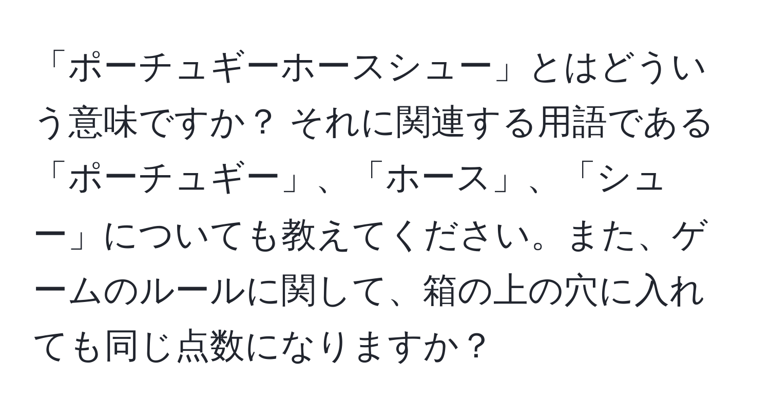 「ポーチュギーホースシュー」とはどういう意味ですか？ それに関連する用語である「ポーチュギー」、「ホース」、「シュー」についても教えてください。また、ゲームのルールに関して、箱の上の穴に入れても同じ点数になりますか？