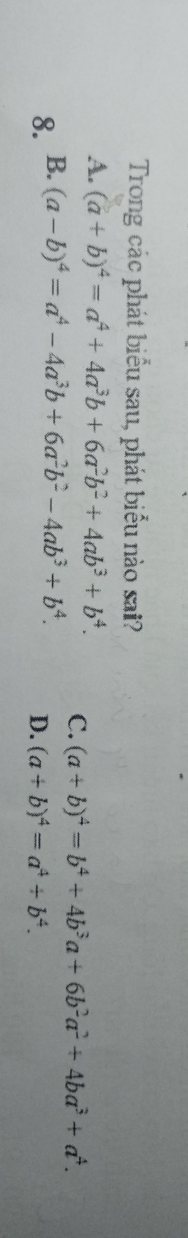 Trong các phát biểu sau, phát biểu nào sai?
A. (a+b)^4=a^4+4a^3b+6a^2b^2+4ab^3+b^4.
C. (a+b)^4=b^4+4b^3a+6b^2a^2+4ba^3+a^4.
8. B. (a-b)^4=a^4-4a^3b+6a^2b^2-4ab^3+b^4.
D. (a+b)^4=a^4+b^4.