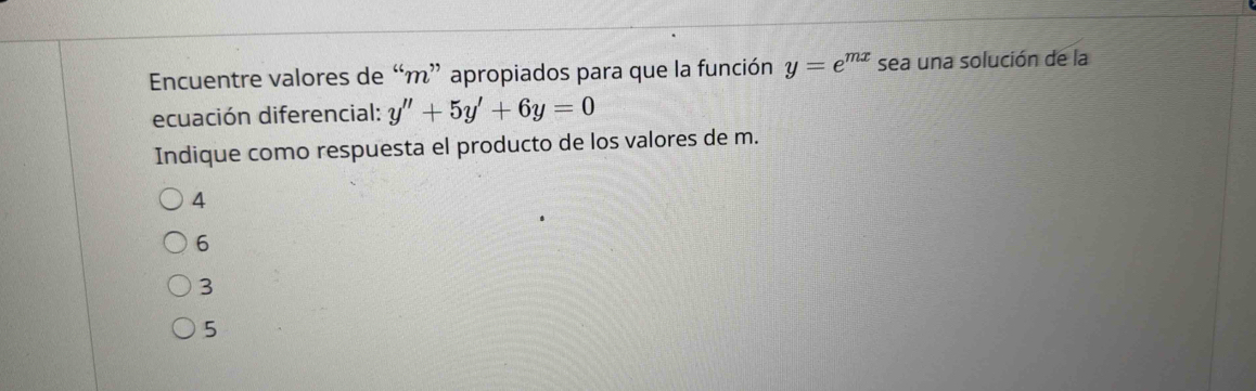 Encuentre valores de “ m ” apropiados para que la función y=e^(mx) sea una solución de la
ecuación diferencial: y''+5y'+6y=0
Indique como respuesta el producto de los valores de m.
4
6
3
5